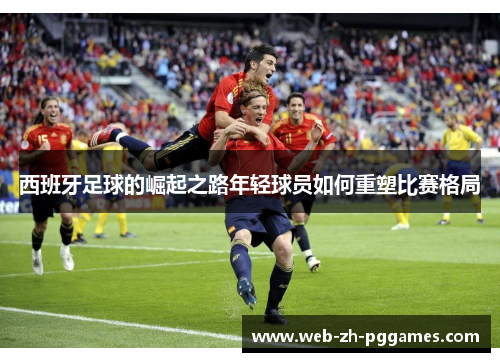 西班牙足球的崛起之路年轻球员如何重塑比赛格局 西班牙足球的崛起之路年轻球员如何重塑比赛格局