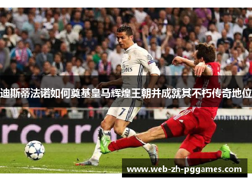 迪斯蒂法诺如何奠基皇马辉煌王朝并成就其不朽传奇地位 迪斯蒂法诺如何奠基皇马辉煌王朝并成就其不朽传奇地位