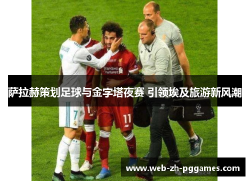 萨拉赫策划足球与金字塔夜赛 引领埃及旅游新风潮 萨拉赫策划足球与金字塔夜赛 引领埃及旅游新风潮