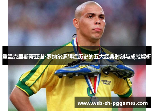 重温克里斯蒂亚诺·罗纳尔多辉煌历史的五大经典时刻与成就解析