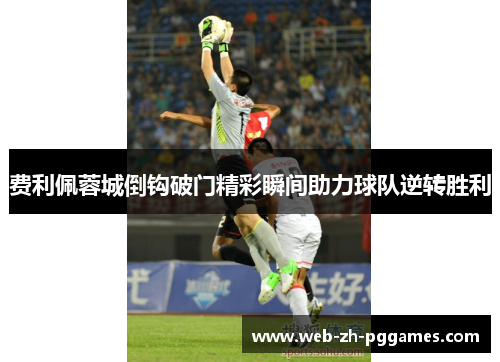 费利佩蓉城倒钩破门精彩瞬间助力球队逆转胜利 费利佩蓉城倒钩破门精彩瞬间助力球队逆转胜利
