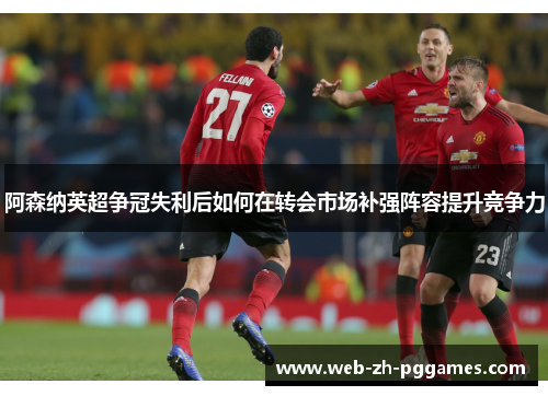 阿森纳英超争冠失利后如何在转会市场补强阵容提升竞争力