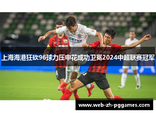 上海海港狂砍96球力压申花成功卫冕2024中超联赛冠军