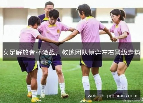 女足解放者杯激战,教练团队博弈左右晋级走势 女足解放者杯激战,教练团队博弈左右晋级走势